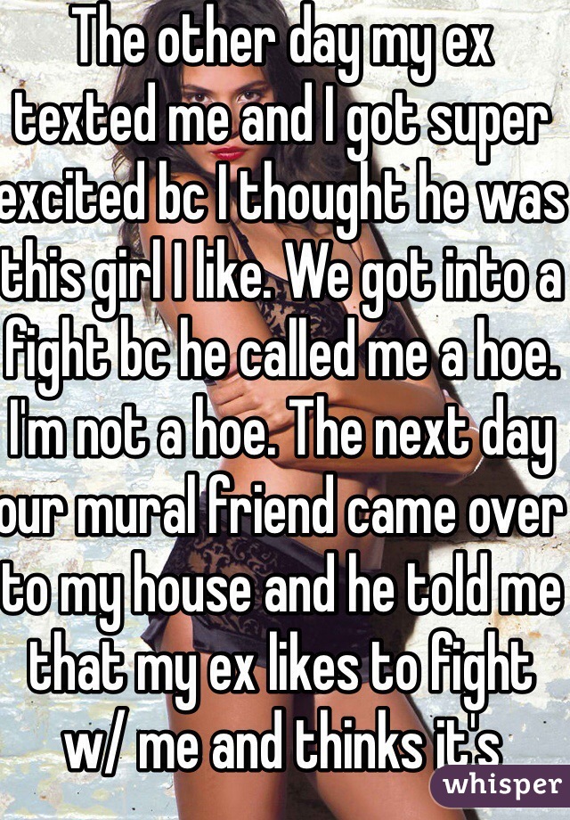 The other day my ex texted me and I got super excited bc I thought he was this girl I like. We got into a fight bc he called me a hoe. I'm not a hoe. The next day our mural friend came over to my house and he told me that my ex likes to fight w/ me and thinks it's funny. 
He wants a fight, I'll give him one! I'll fuck up everything if it comes to it. 