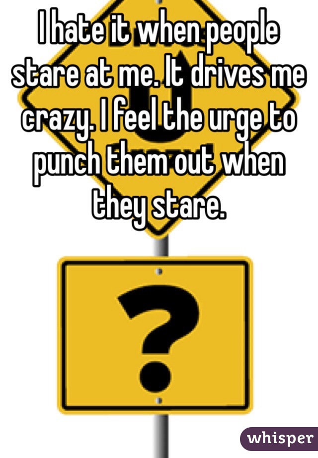 I hate it when people stare at me. It drives me crazy. I feel the urge to punch them out when they stare. 