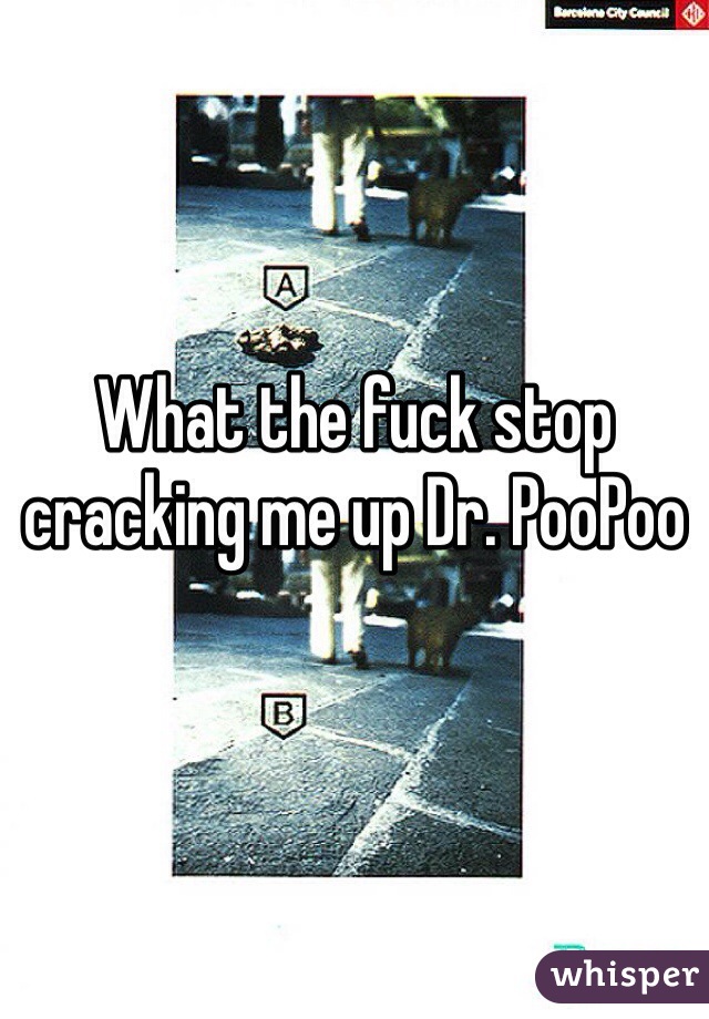 What the fuck stop cracking me up Dr. PooPoo