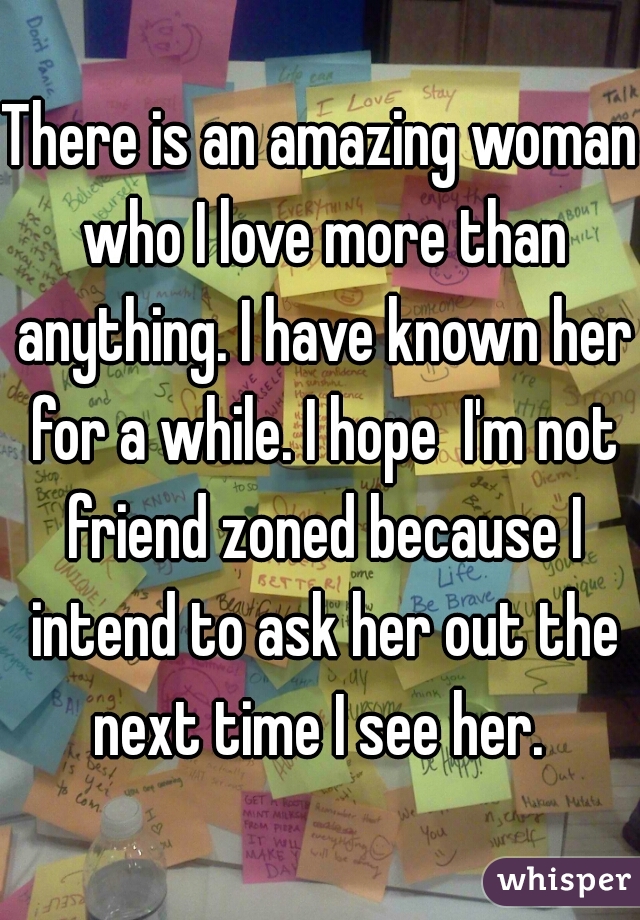 There is an amazing woman who I love more than anything. I have known her for a while. I hope  I'm not friend zoned because I intend to ask her out the next time I see her. 