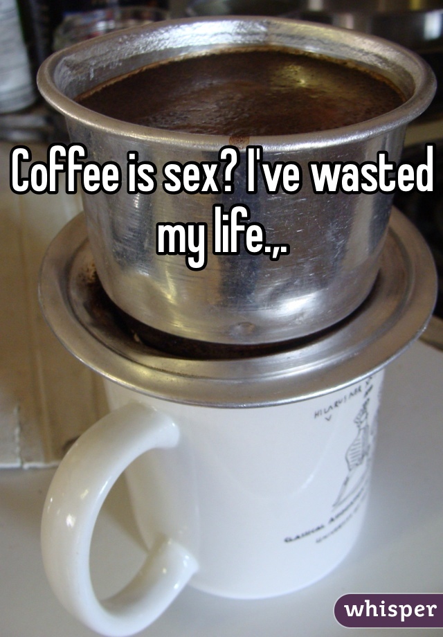 Coffee is sex? I've wasted my life.,.