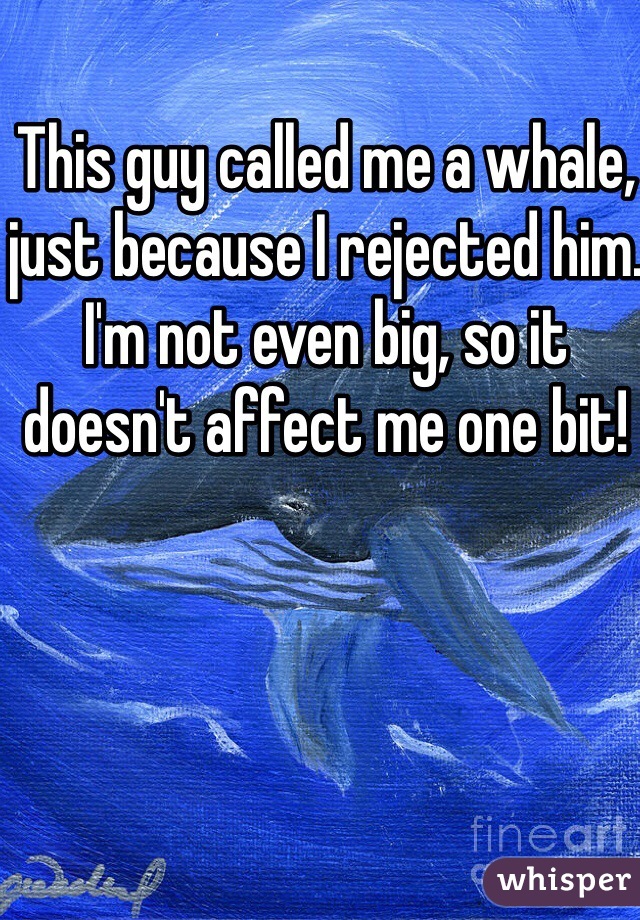 This guy called me a whale, just because I rejected him. I'm not even big, so it doesn't affect me one bit!