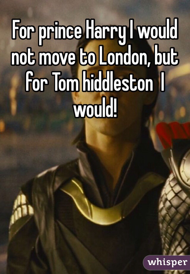 For prince Harry I would not move to London, but for Tom hiddleston  I would!