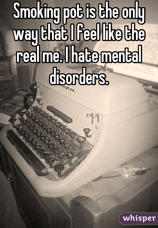 Smoking pot is the only way that I feel like the real me. I hate mental disorders.