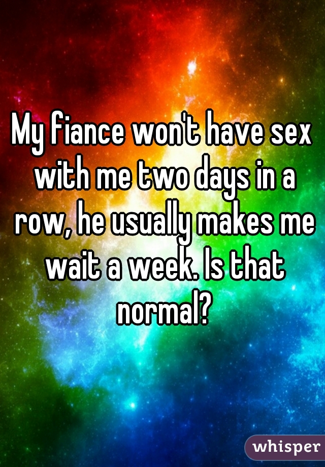 My fiance won't have sex with me two days in a row, he usually makes me wait a week. Is that normal?