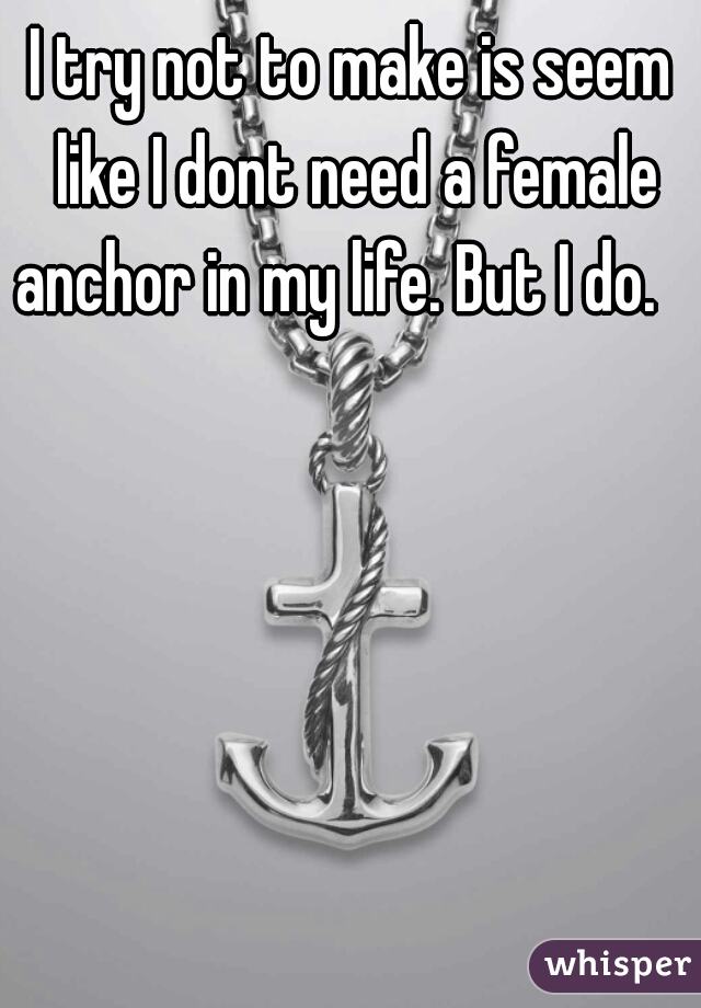 I try not to make is seem like I dont need a female anchor in my life. But I do.   

