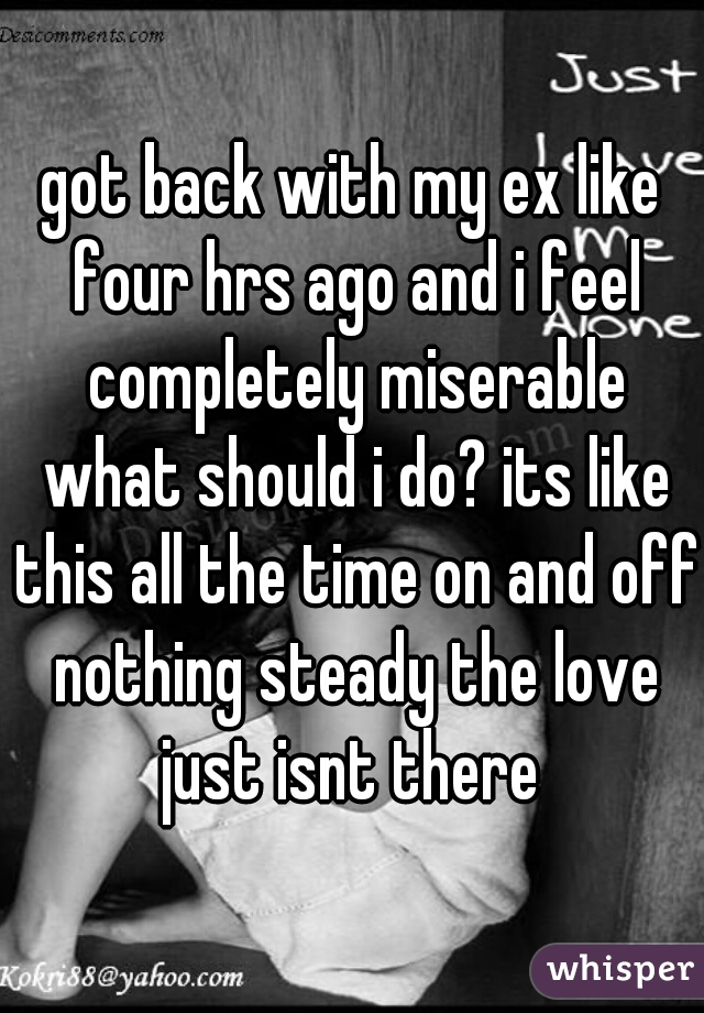 got back with my ex like four hrs ago and i feel completely miserable what should i do? its like this all the time on and off nothing steady the love just isnt there 