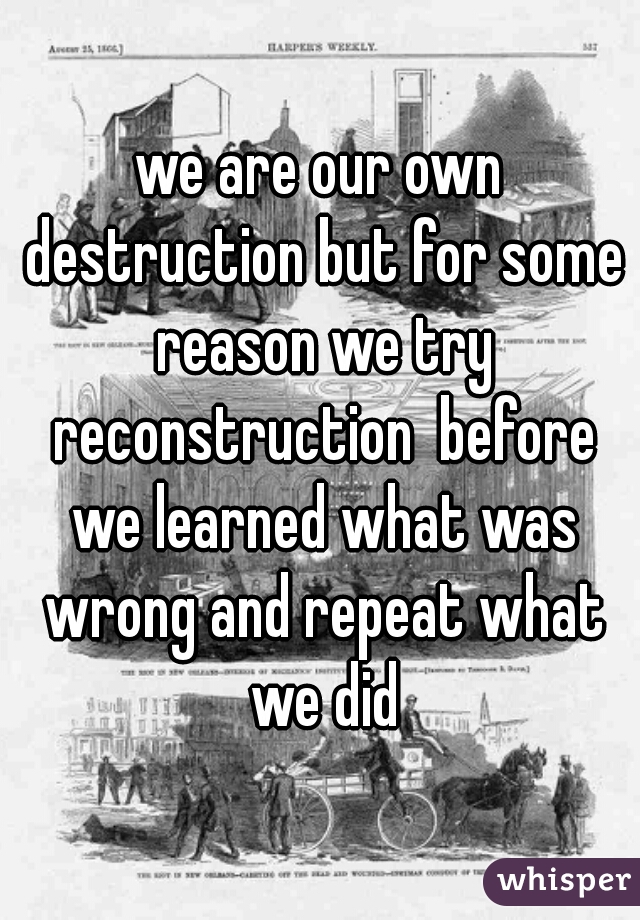 we are our own destruction but for some reason we try reconstruction  before we learned what was wrong and repeat what we did