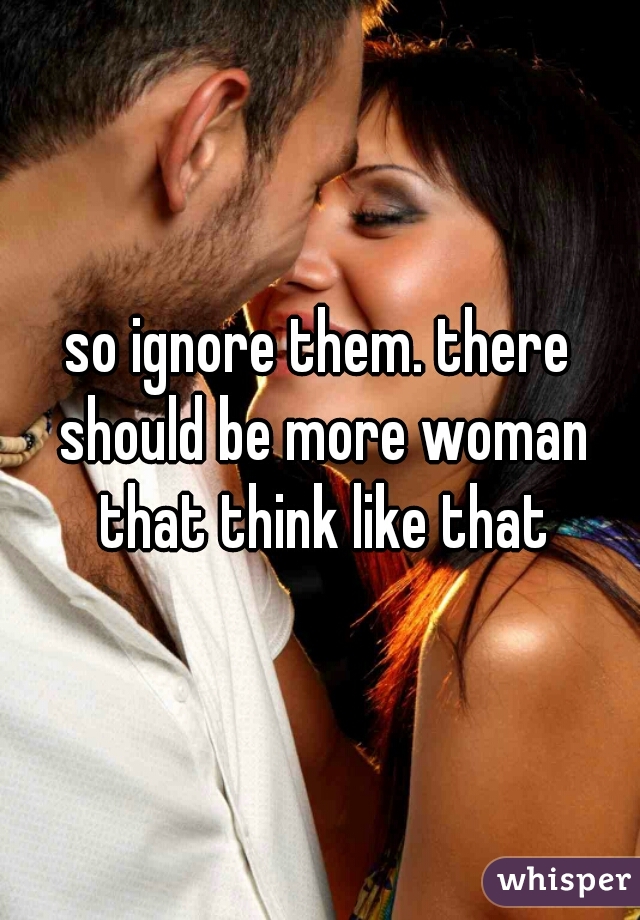 so ignore them. there should be more woman that think like that