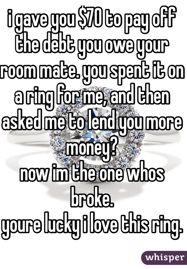 i gave you $70 to pay off the debt you owe your room mate. you spent it on a ring for me, and then asked me to lend you more money?
now im the one whos broke.
youre lucky i love this ring.