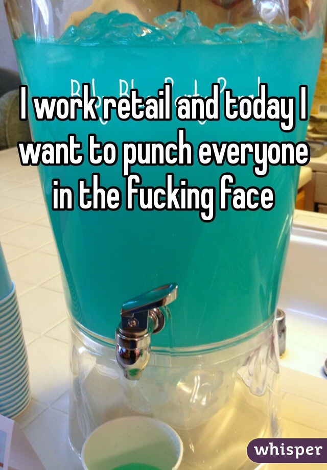 I work retail and today I want to punch everyone in the fucking face