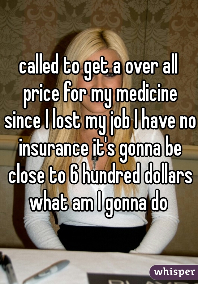 called to get a over all price for my medicine since I lost my job I have no insurance it's gonna be close to 6 hundred dollars what am I gonna do 