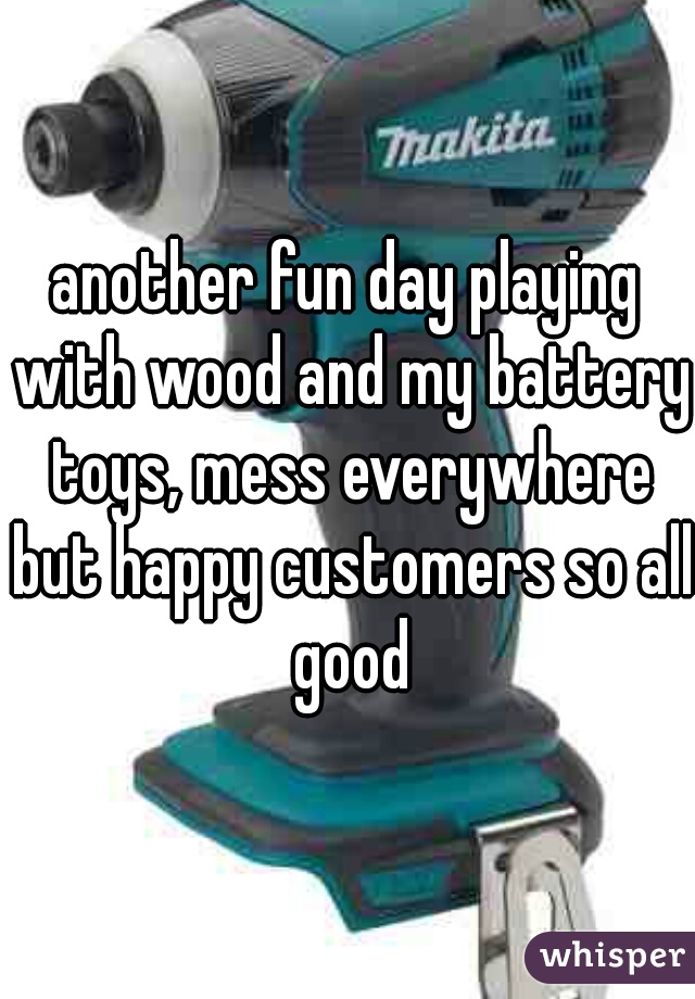 another fun day playing with wood and my battery toys, mess everywhere but happy customers so all good