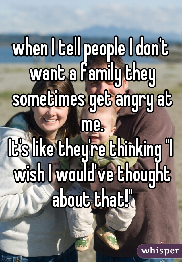 when I tell people I don't want a family they sometimes get angry at me.
It's like they're thinking "I wish I would've thought about that!"