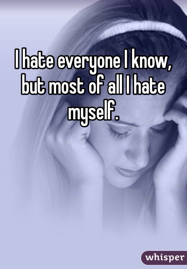 I hate everyone I know, but most of all I hate myself.
