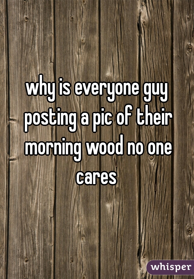 why is everyone guy posting a pic of their morning wood no one cares 