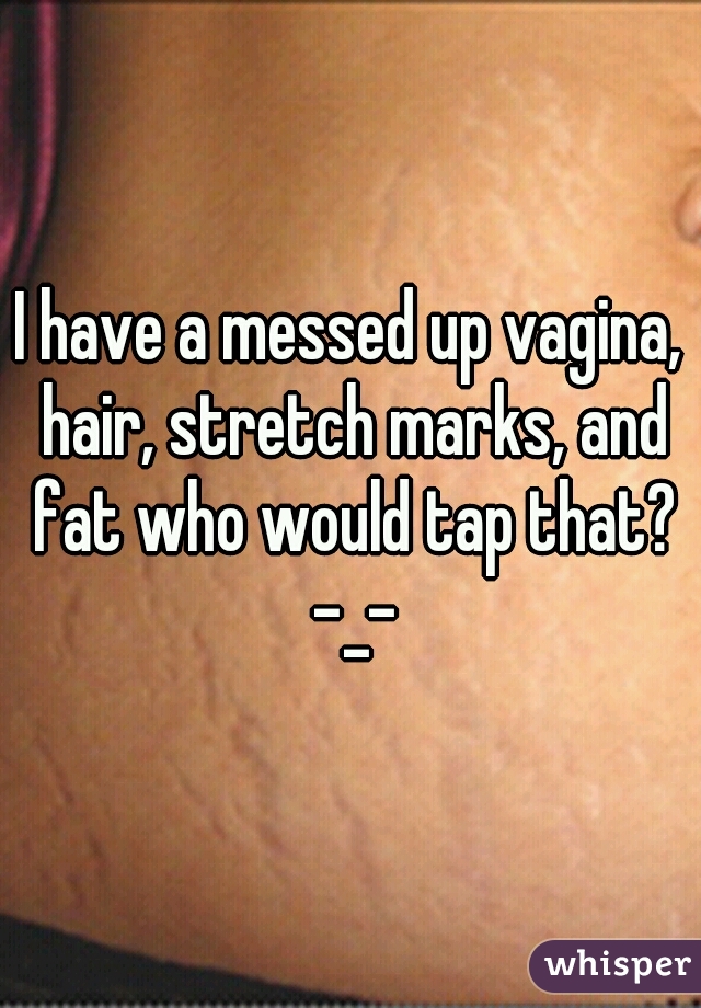 I have a messed up vagina, hair, stretch marks, and fat who would tap that? -_-