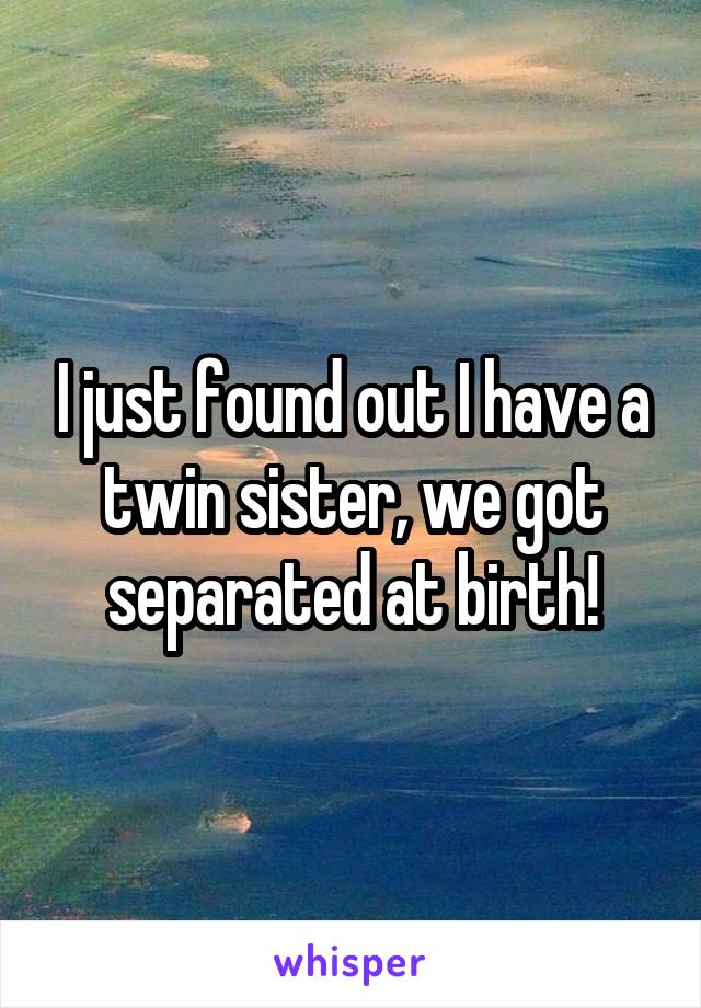 I just found out I have a twin sister, we got separated at birth!