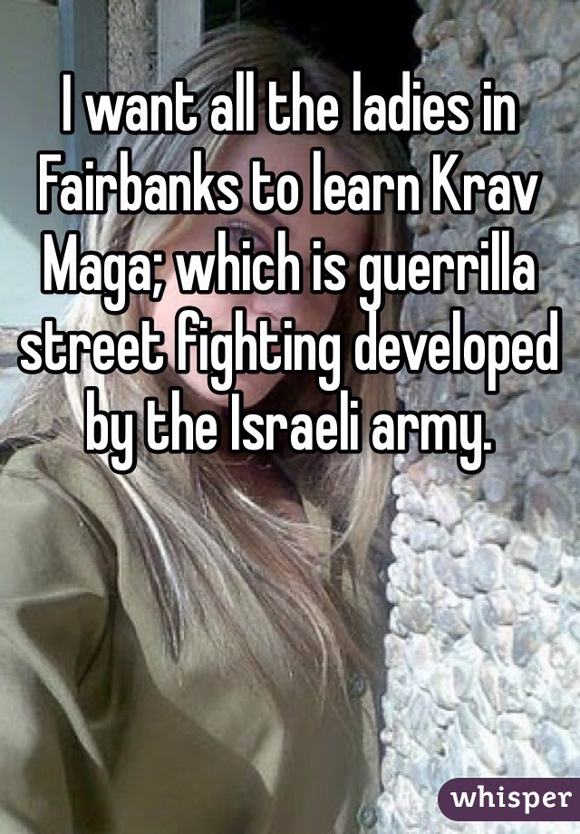 I want all the ladies in Fairbanks to learn Krav Maga; which is guerrilla street fighting developed by the Israeli army.    