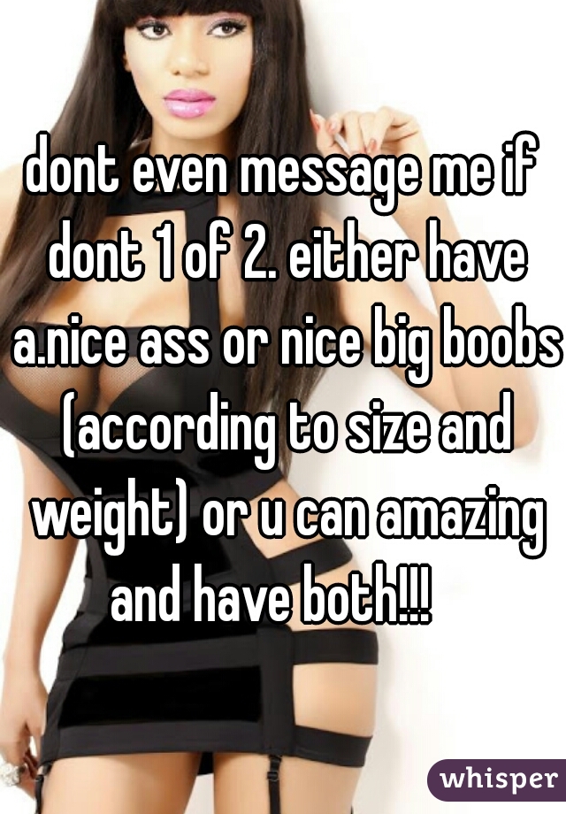 dont even message me if dont 1 of 2. either have a.nice ass or nice big boobs (according to size and weight) or u can amazing and have both!!!   