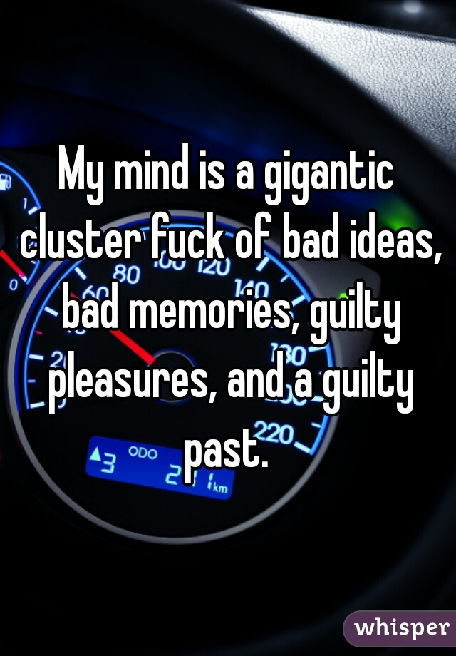 My mind is a gigantic cluster fuck of bad ideas, bad memories, guilty pleasures, and a guilty past. 