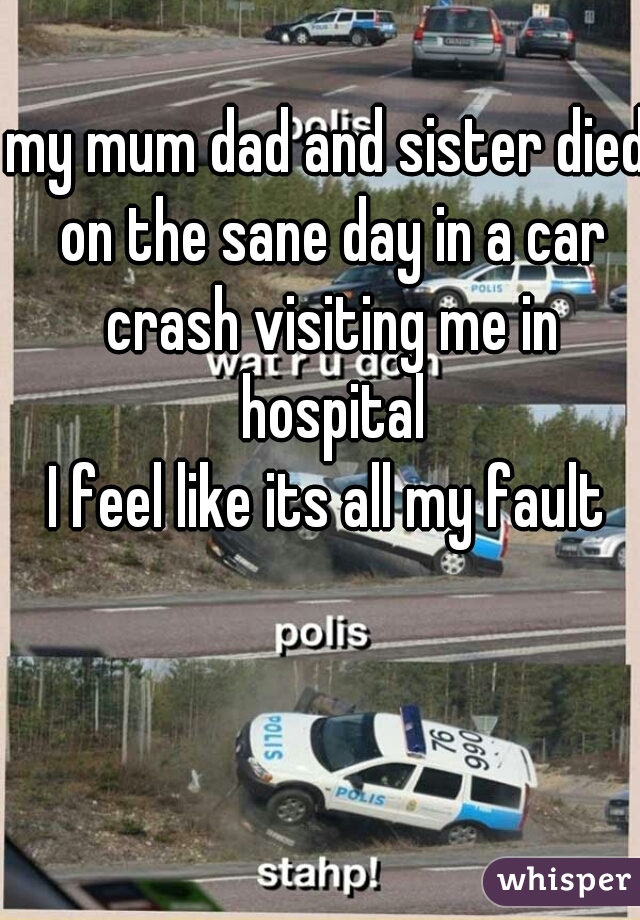 my mum dad and sister died on the sane day in a car crash visiting me in hospital
I feel like its all my fault