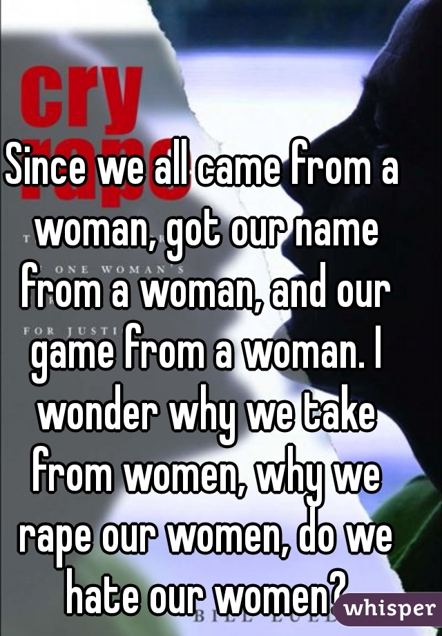 Since we all came from a woman, got our name from a woman, and our game from a woman. I wonder why we take from women, why we rape our women, do we hate our women?