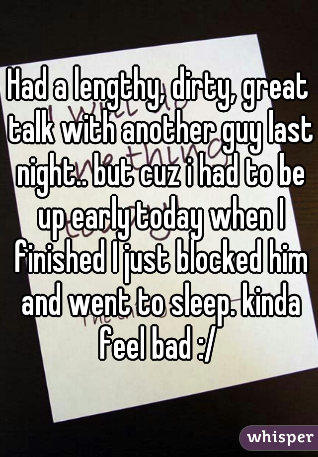 Had a lengthy, dirty, great talk with another guy last night.. but cuz i had to be up early today when I finished I just blocked him and went to sleep. kinda feel bad :/ 