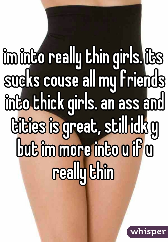 im into really thin girls. its sucks couse all my friends into thick girls. an ass and tities is great, still idk y but im more into u if u really thin 