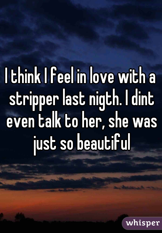 I think I feel in love with a stripper last nigth. I dint even talk to her, she was just so beautiful