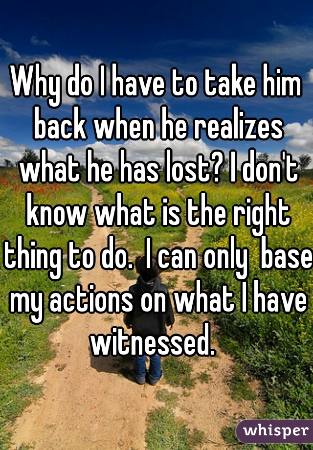 Why do I have to take him back when he realizes what he has lost? I don't know what is the right thing to do.  I can only  base my actions on what I have witnessed.  