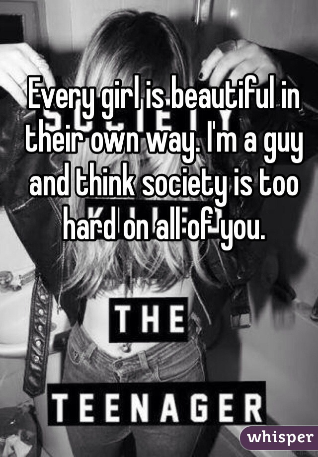 Every girl is beautiful in their own way. I'm a guy and think society is too hard on all of you. 