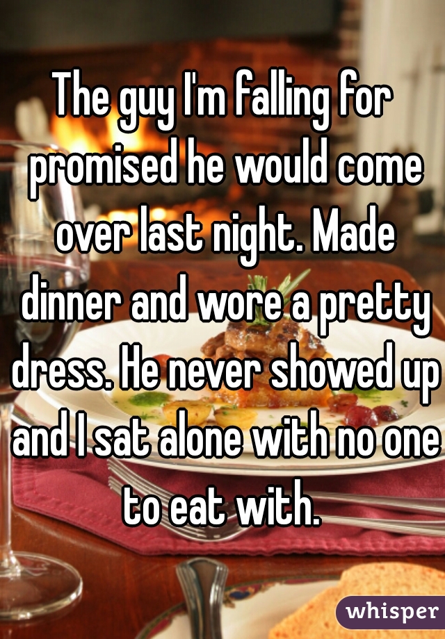 The guy I'm falling for promised he would come over last night. Made dinner and wore a pretty dress. He never showed up and I sat alone with no one to eat with. 