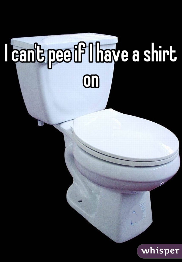 I can't pee if I have a shirt on