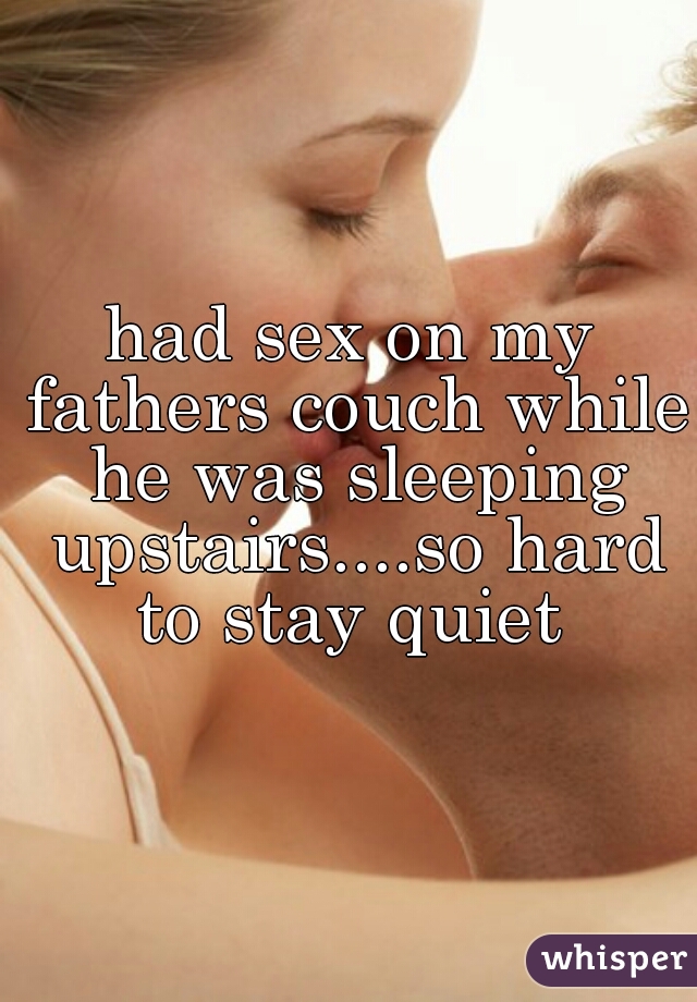 had sex on my fathers couch while he was sleeping upstairs....so hard to stay quiet 