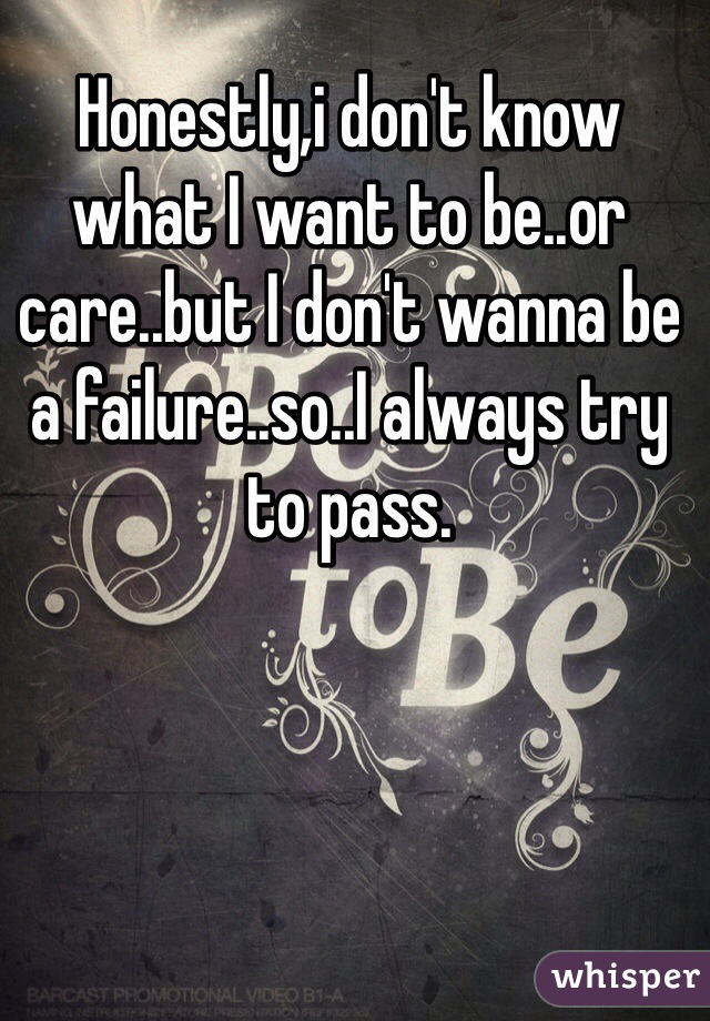 Honestly,i don't know what I want to be..or care..but I don't wanna be a failure..so..I always try to pass.