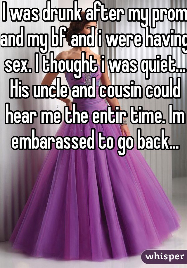 I was drunk after my prom and my bf and i were having sex. I thought i was quiet... His uncle and cousin could hear me the entir time. Im embarassed to go back... 