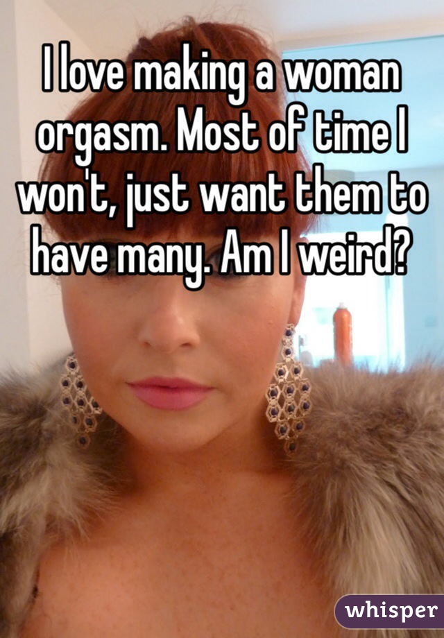 I love making a woman orgasm. Most of time I won't, just want them to have many. Am I weird?