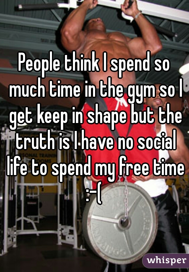 People think I spend so much time in the gym so I get keep in shape but the truth is I have no social life to spend my free time :-( 