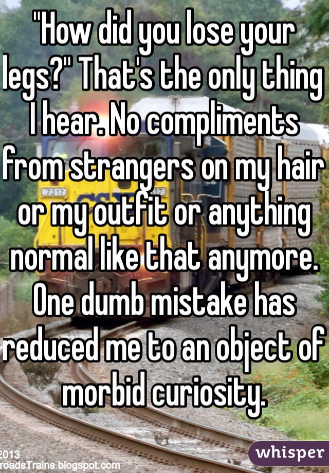 "How did you lose your legs?" That's the only thing I hear. No compliments from strangers on my hair or my outfit or anything normal like that anymore. One dumb mistake has reduced me to an object of morbid curiosity. 