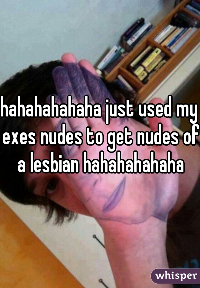 hahahahahaha just used my exes nudes to get nudes of a lesbian hahahahahaha