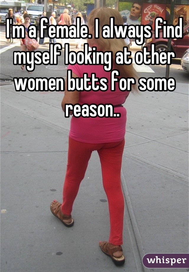 I'm a female. I always find myself looking at other women butts for some reason.. 