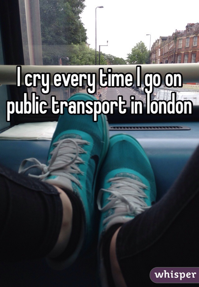 I cry every time I go on public transport in london 