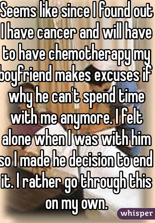 Seems like since I found out I have cancer and will have to have chemotherapy my boyfriend makes excuses if why he can't spend time with me anymore. I felt alone when I was with him so I made he decision to end it. I rather go through this on my own.