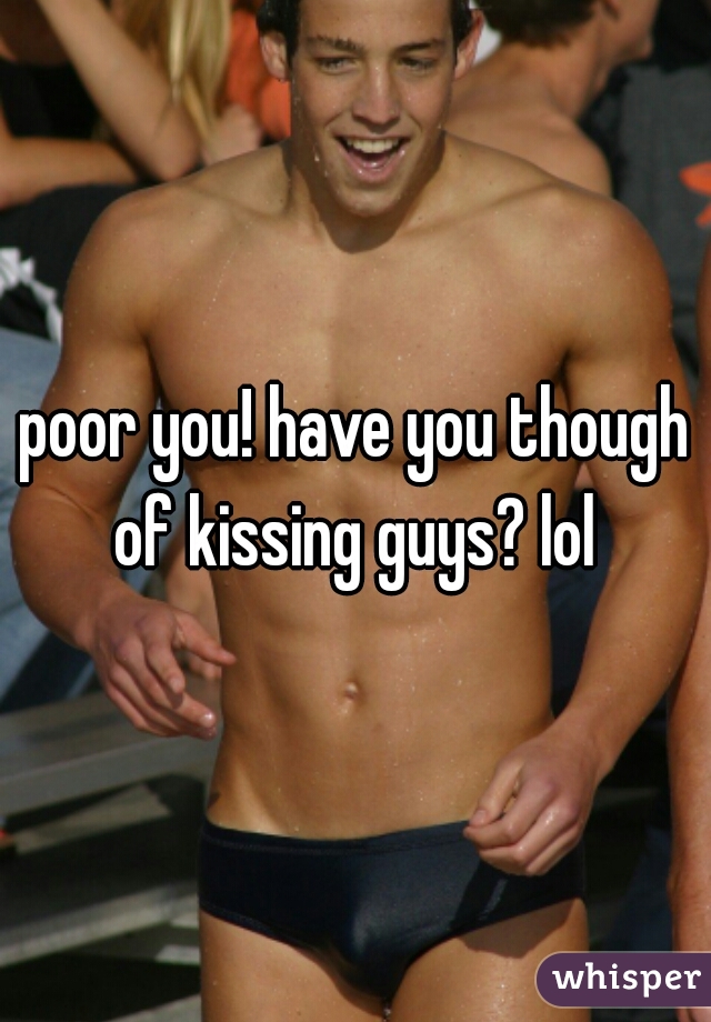 poor you! have you though of kissing guys? lol 