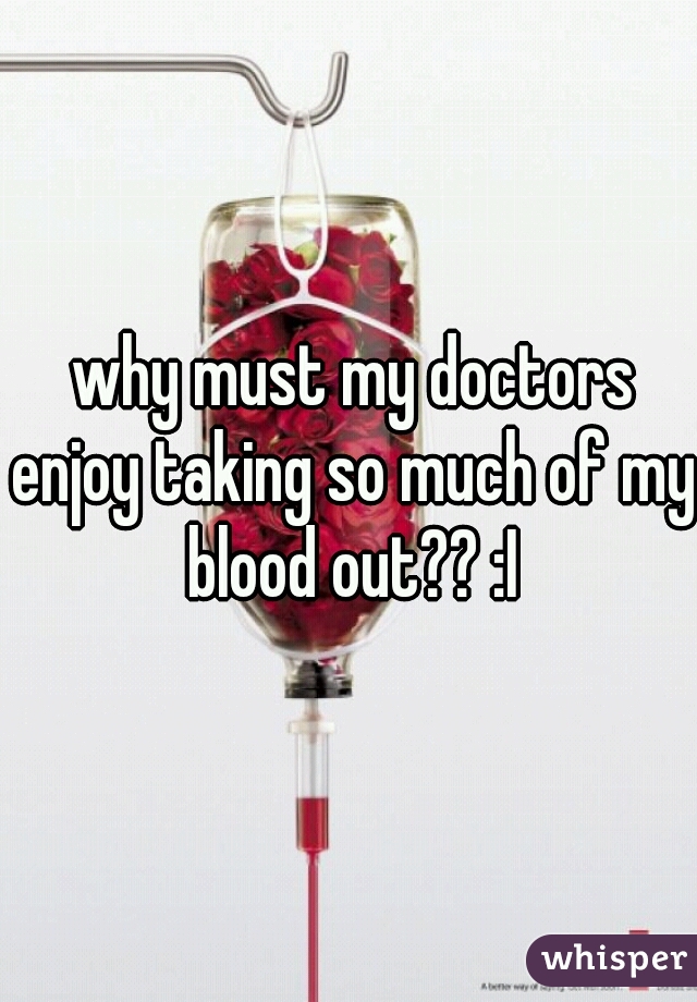  why must my doctors enjoy taking so much of my blood out?? :I