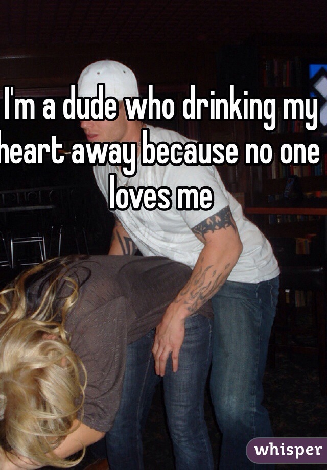 I'm a dude who drinking my heart away because no one loves me