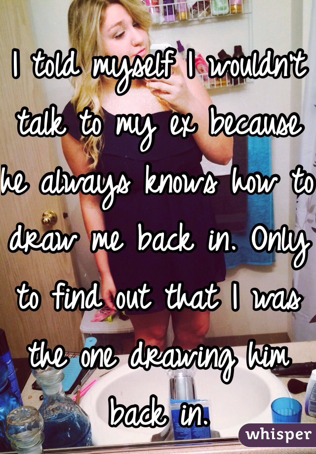 I told myself I wouldn't talk to my ex because he always knows how to draw me back in. Only to find out that I was the one drawing him back in. 