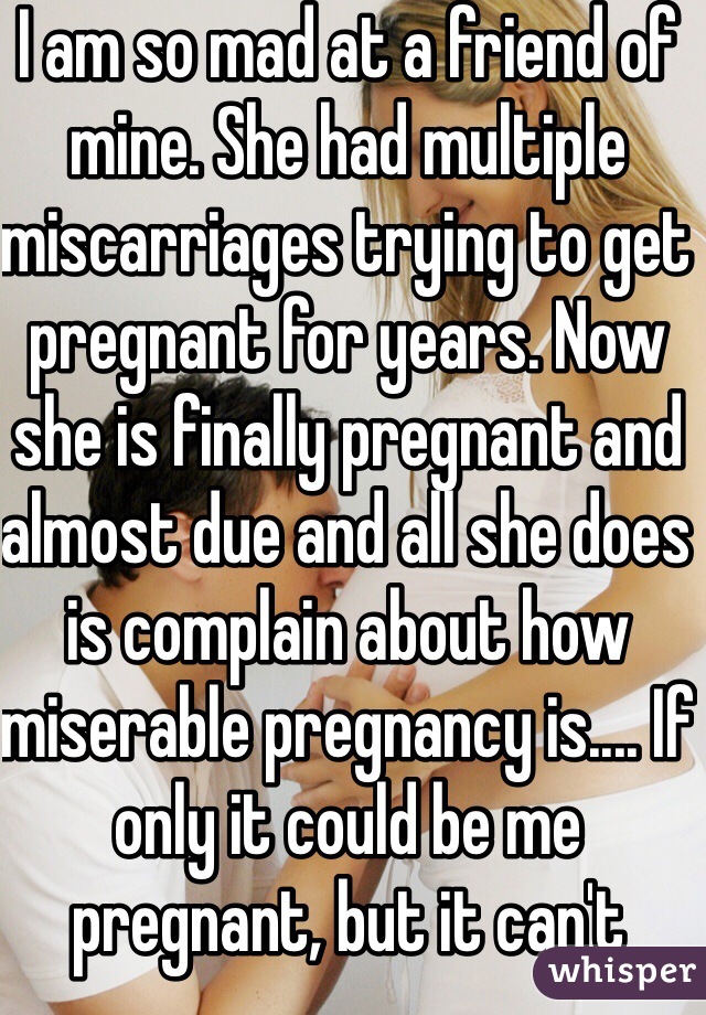 I am so mad at a friend of mine. She had multiple miscarriages trying to get pregnant for years. Now she is finally pregnant and almost due and all she does is complain about how miserable pregnancy is.... If only it could be me pregnant, but it can't because my body hates me :( 