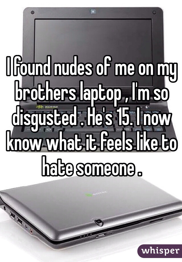 I found nudes of me on my brothers laptop , I'm so disgusted . He's 15. I now know what it feels like to hate someone . 